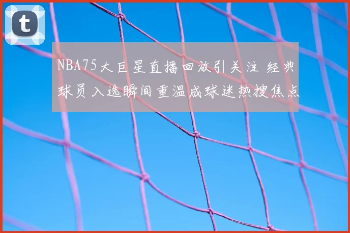 NBA75大巨星直播回放引关注 经典球员入选瞬间重温成球迷热搜焦点