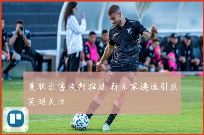 曼联出售谈判推进 新东家遴选引发英超关注