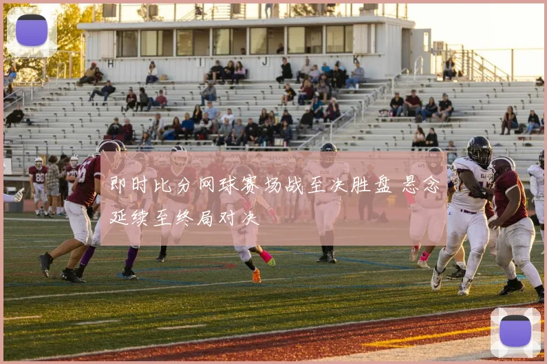 即时比分网球赛场战至决胜盘 悬念延续至终局对决