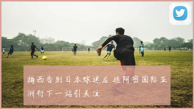 梅西告别日本球迷后 迈阿密国际亚洲行下一站引关注