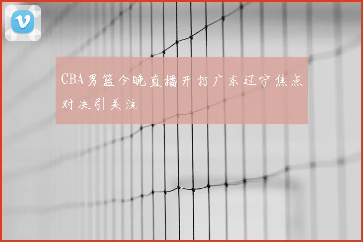 CBA男篮今晚直播开打广东辽宁焦点对决引关注