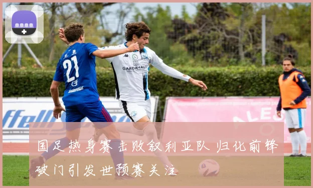 国足热身赛击败叙利亚队 归化前锋破门引发世预赛关注