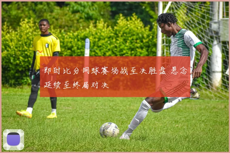 即时比分网球赛场战至决胜盘 悬念延续至终局对决