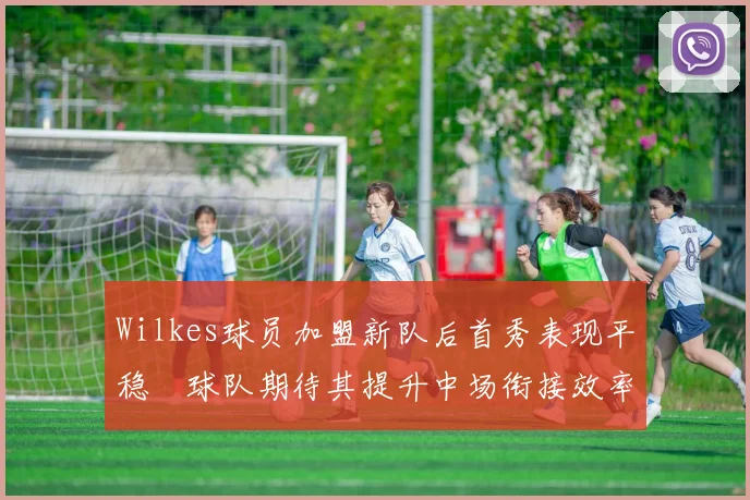 Wilkes球员加盟新队后首秀表现平稳　球队期待其提升中场衔接效率
