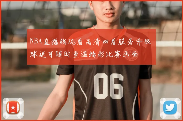 NBA直播线观看高清回看服务升级 球迷可随时重温精彩比赛画面