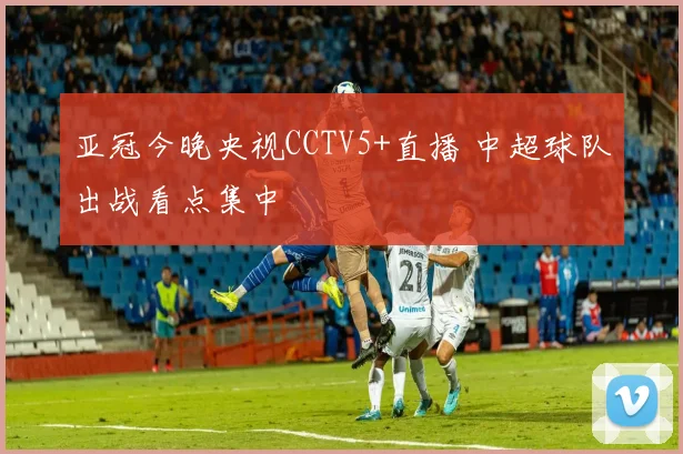 亚冠今晚央视CCTV5+直播 中超球队出战看点集中