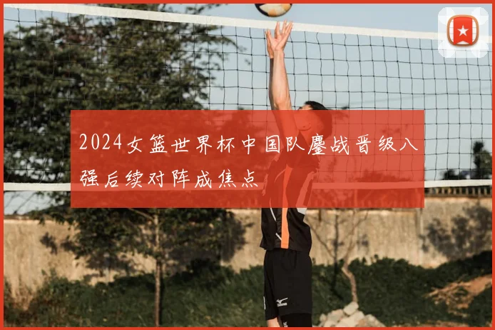 2024女篮世界杯中国队鏖战晋级八强后续对阵成焦点
