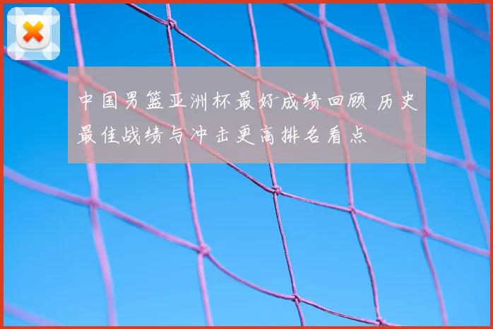 中国男篮亚洲杯最好成绩回顾 历史最佳战绩与冲击更高排名看点