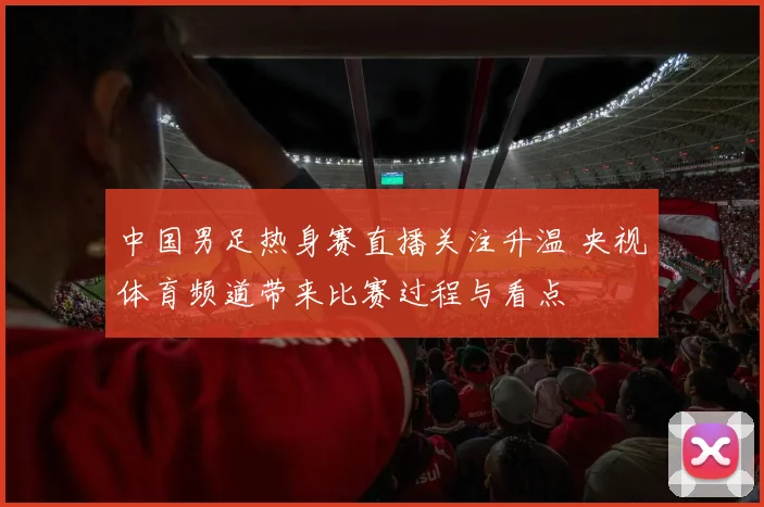 中国男足热身赛直播关注升温 央视体育频道带来比赛过程与看点
