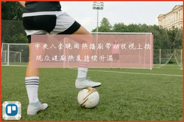 中央八套晚间热播剧带动收视上扬 观众追剧热度持续升温