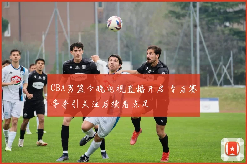 CBA男篮今晚电视直播开启 季后赛争夺引关注后续看点足