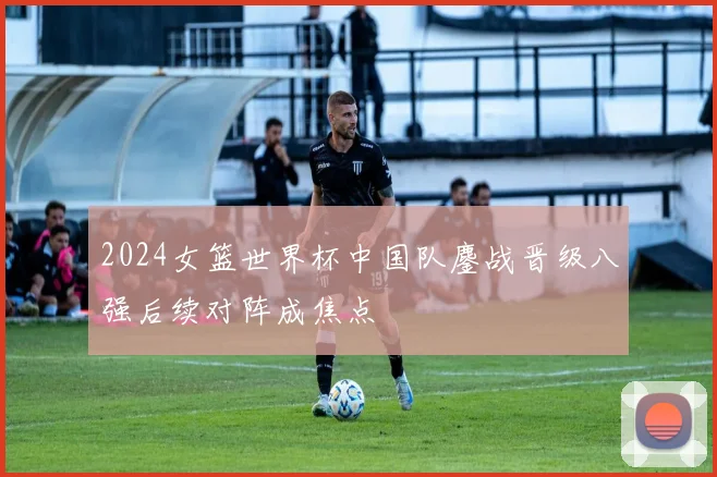 2024女篮世界杯中国队鏖战晋级八强后续对阵成焦点