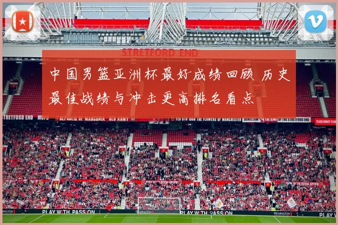 中国男篮亚洲杯最好成绩回顾 历史最佳战绩与冲击更高排名看点