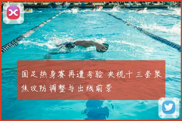 国足热身赛再遭考验 央视十三套聚焦攻防调整与出线前景