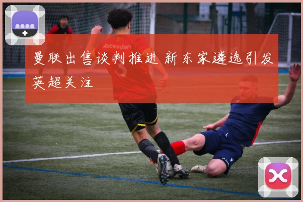 曼联出售谈判推进 新东家遴选引发英超关注