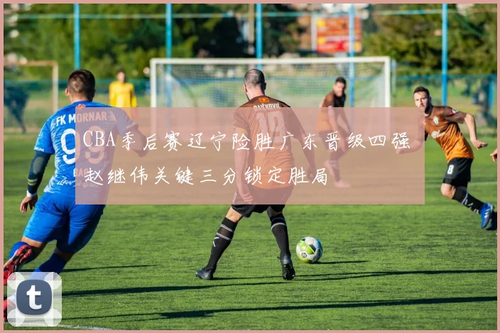 CBA季后赛辽宁险胜广东晋级四强 赵继伟关键三分锁定胜局