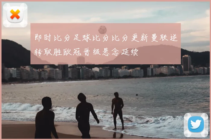 即时比分足球比分比分更新曼联逆转取胜欧冠晋级悬念延续