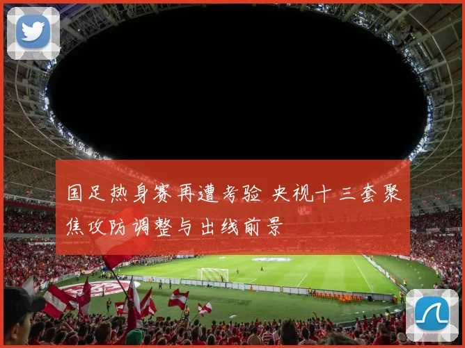国足热身赛再遭考验 央视十三套聚焦攻防调整与出线前景