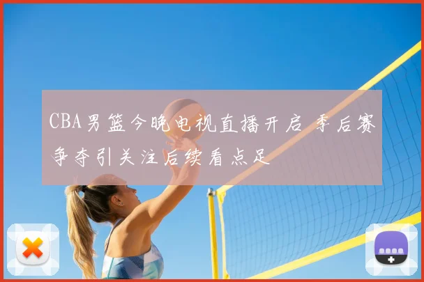 CBA男篮今晚电视直播开启 季后赛争夺引关注后续看点足