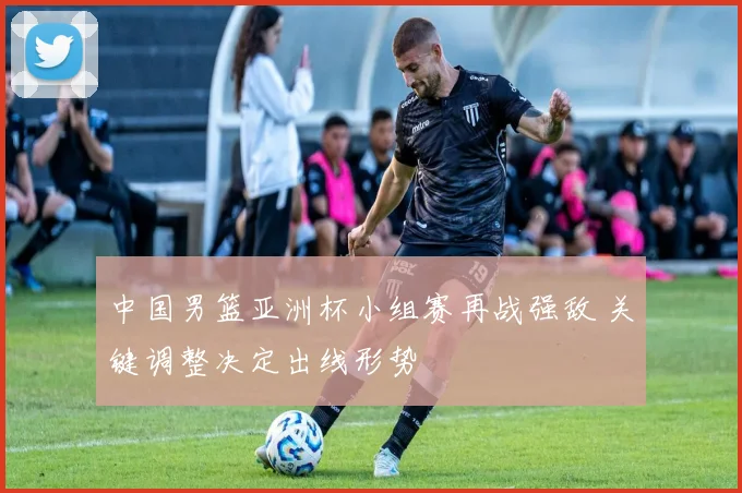 中国男篮亚洲杯小组赛再战强敌 关键调整决定出线形势