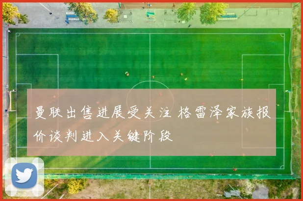 曼联出售进展受关注 格雷泽家族报价谈判进入关键阶段